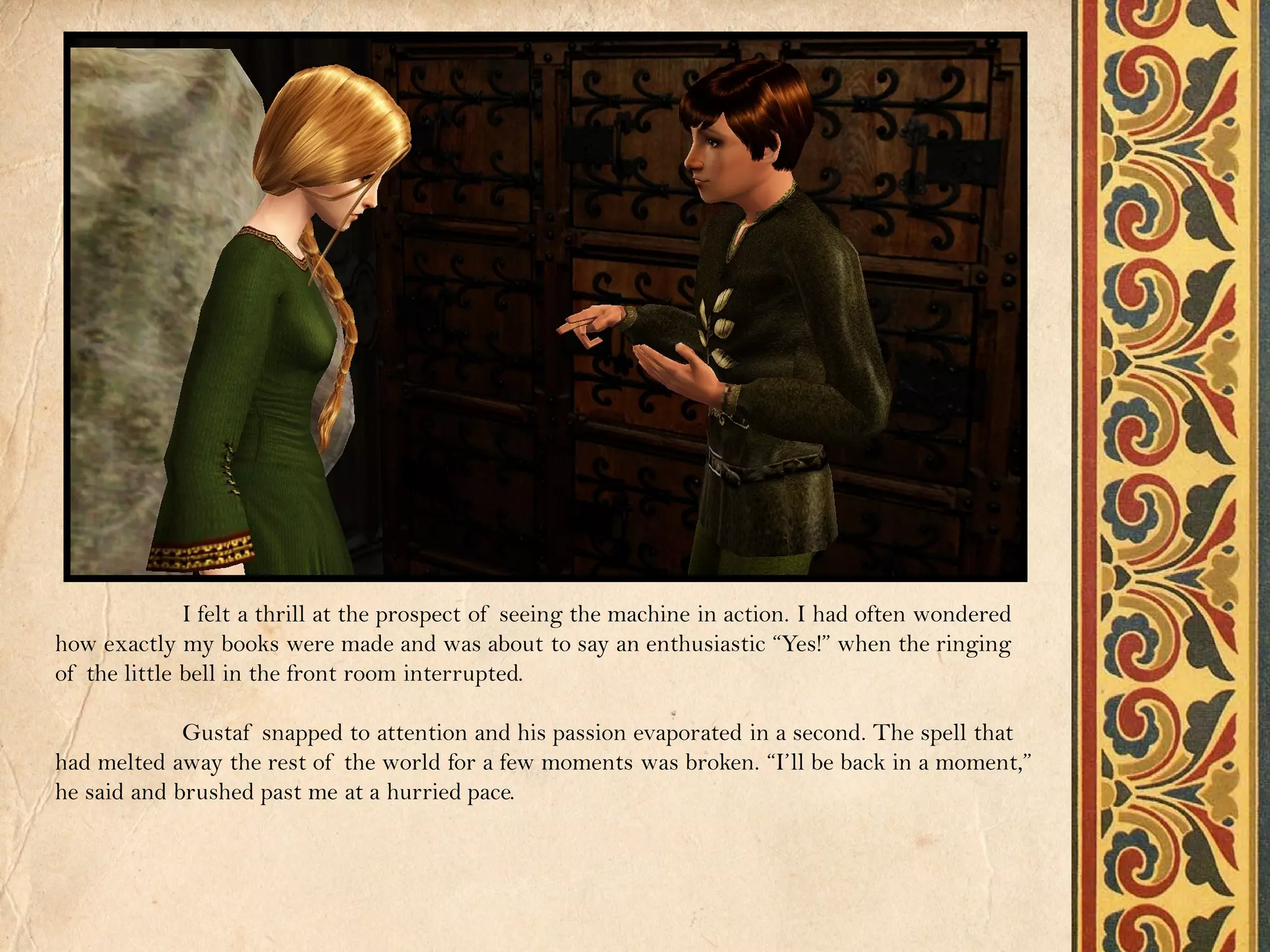 I felt a thrill at the prospect of seeing the machine in action. I had often wondered
how exactly my books were made and was about to say an enthusiastic “Yes!” when the ringing
of the little bell in the front room interrupted.

             Gustaf snapped to attention and his passion evaporated in a second. The spell that
had melted away the rest of the world for a few moments was broken. “I’ll be back in a moment,”
he said and brushed past me at a hurried pace.
 