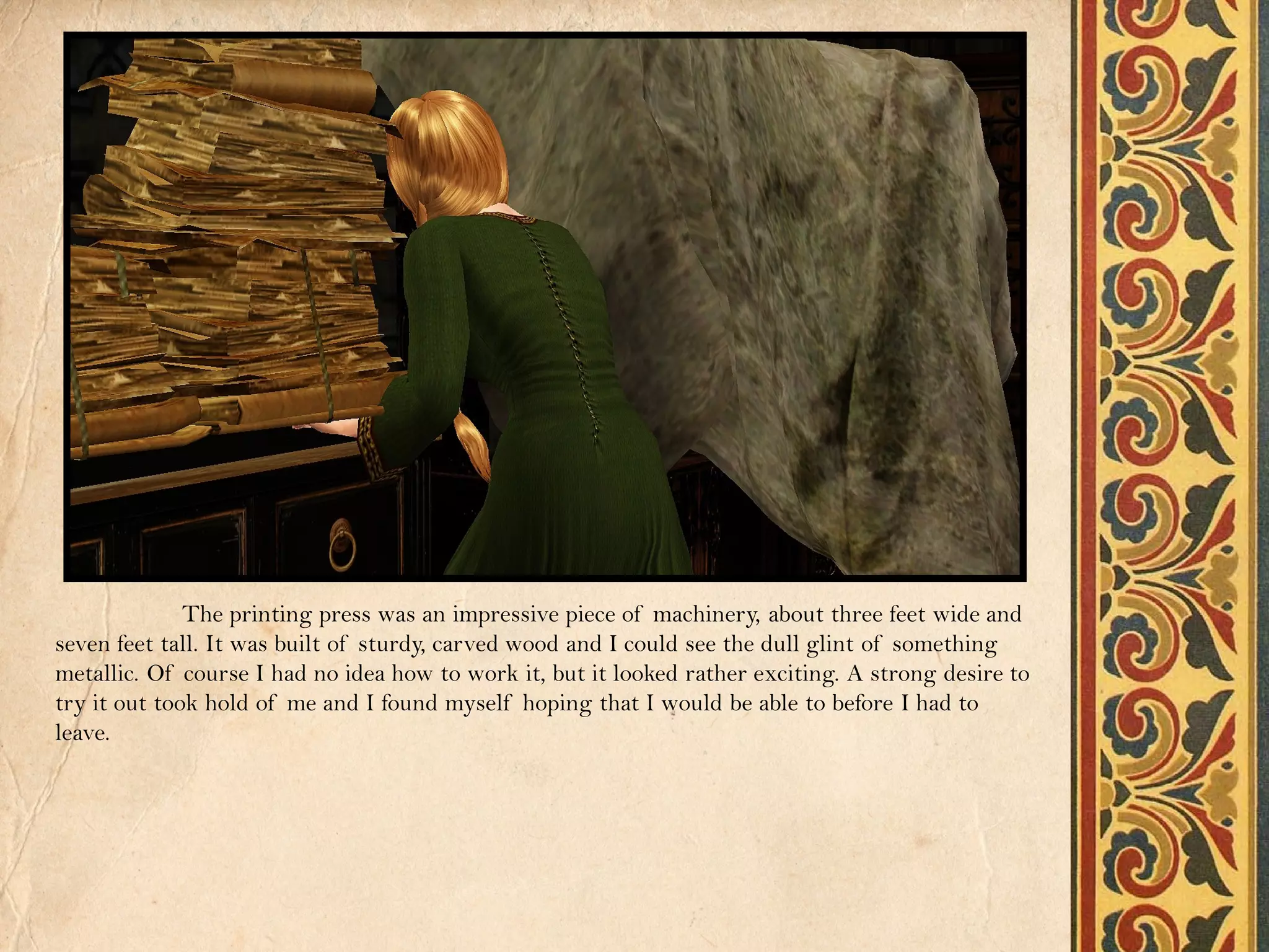 The printing press was an impressive piece of machinery, about three feet wide and
seven feet tall. It was built of sturdy, carved wood and I could see the dull glint of something
metallic. Of course I had no idea how to work it, but it looked rather exciting. A strong desire to
try it out took hold of me and I found myself hoping that I would be able to before I had to
leave.
 