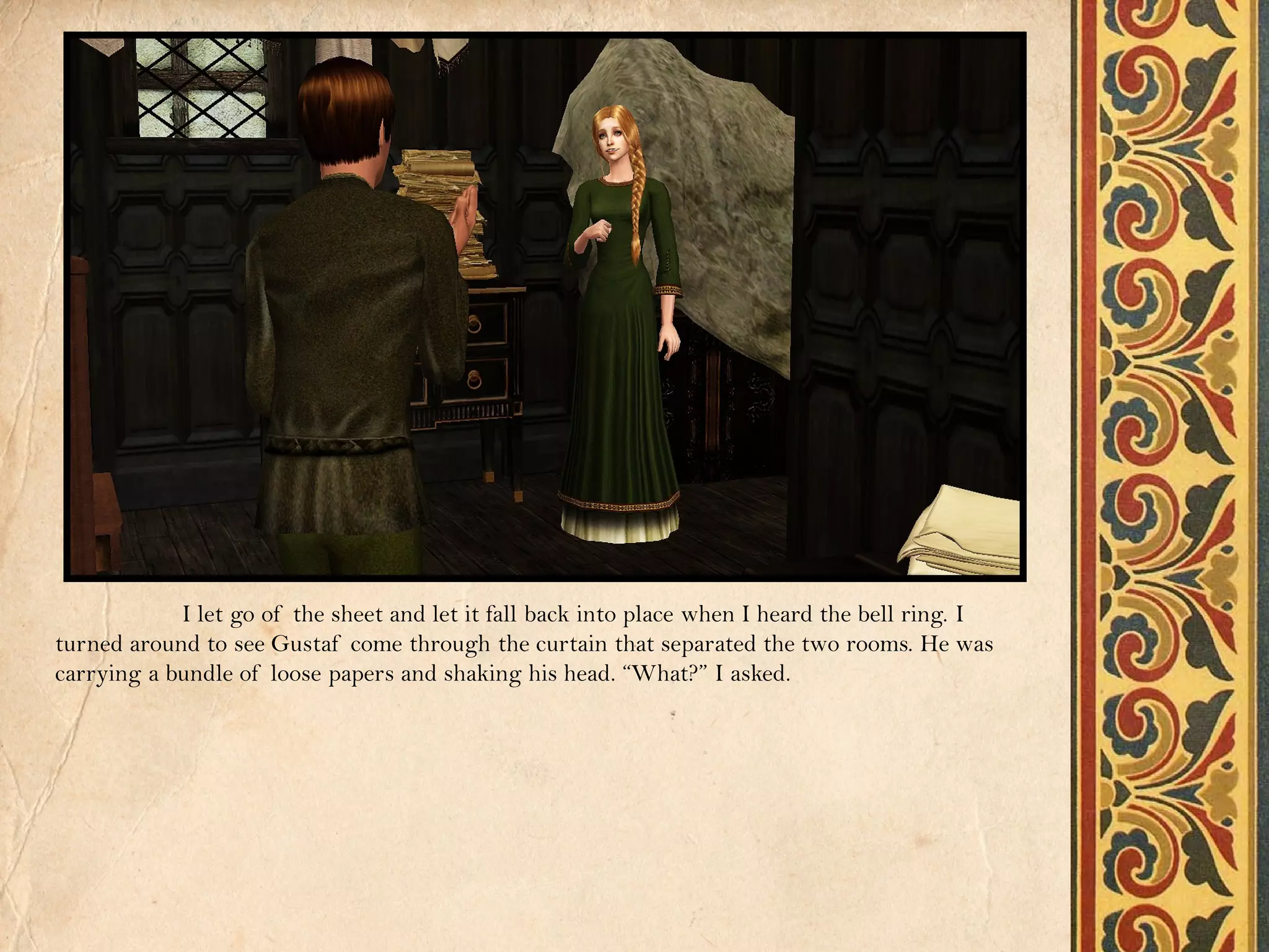 I let go of the sheet and let it fall back into place when I heard the bell ring. I
turned around to see Gustaf come through the curtain that separated the two rooms. He was
carrying a bundle of loose papers and shaking his head. “What?” I asked.
 