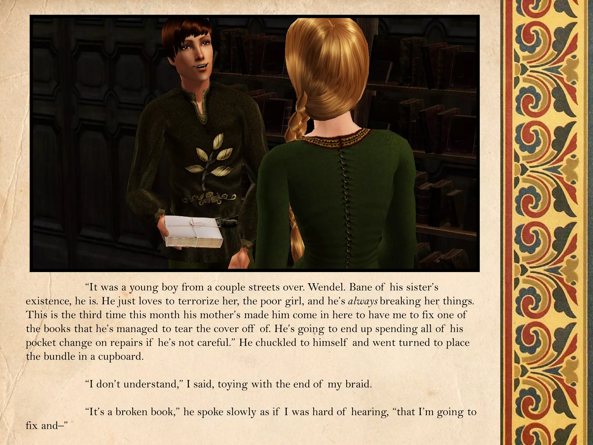 “It was a young boy from a couple streets over. Wendel. Bane of his sister’s
existence, he is. He just loves to terrorize her, the poor girl, and he’s always breaking her things.
This is the third time this month his mother’s made him come in here to have me to fix one of
the books that he’s managed to tear the cover off of. He’s going to end up spending all of his
pocket change on repairs if he’s not careful.” He chuckled to himself and went turned to place
the bundle in a cupboard.

             “I don’t understand,” I said, toying with the end of my braid.

             “It’s a broken book,” he spoke slowly as if I was hard of hearing, “that I’m going to
fix and–”
 