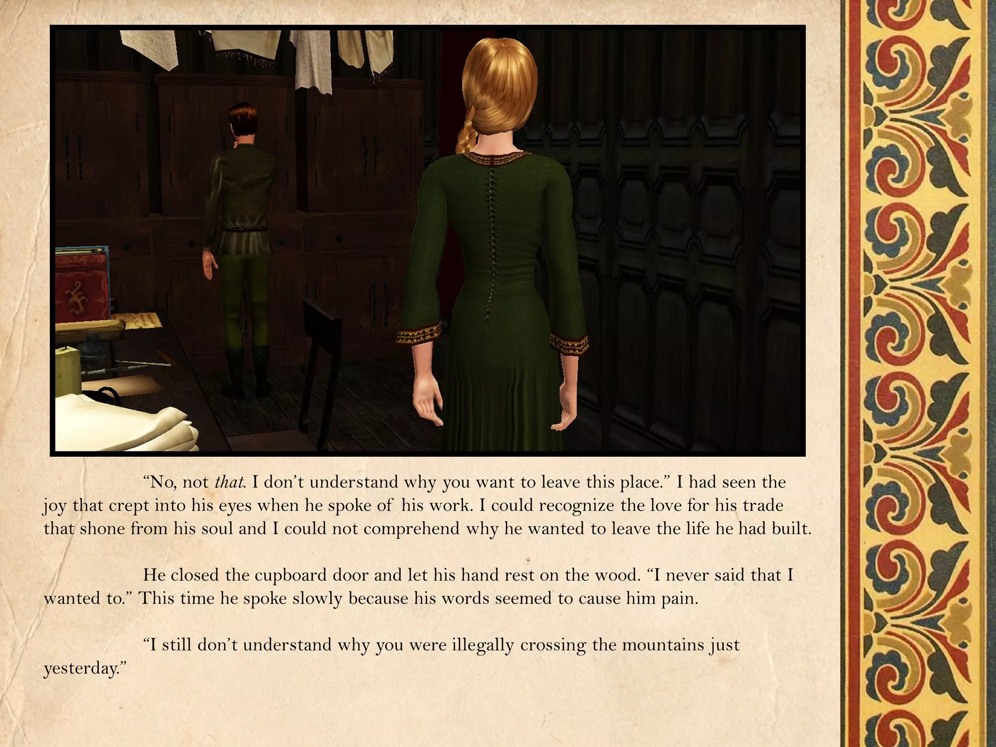 “No, not that. I don’t understand why you want to leave this place.” I had seen the
joy that crept into his eyes when he spoke of his work. I could recognize the love for his trade
that shone from his soul and I could not comprehend why he wanted to leave the life he had built.

            He closed the cupboard door and let his hand rest on the wood. “I never said that I
wanted to.” This time he spoke slowly because his words seemed to cause him pain.

              “I still don’t understand why you were illegally crossing the mountains just
yesterday.”
 