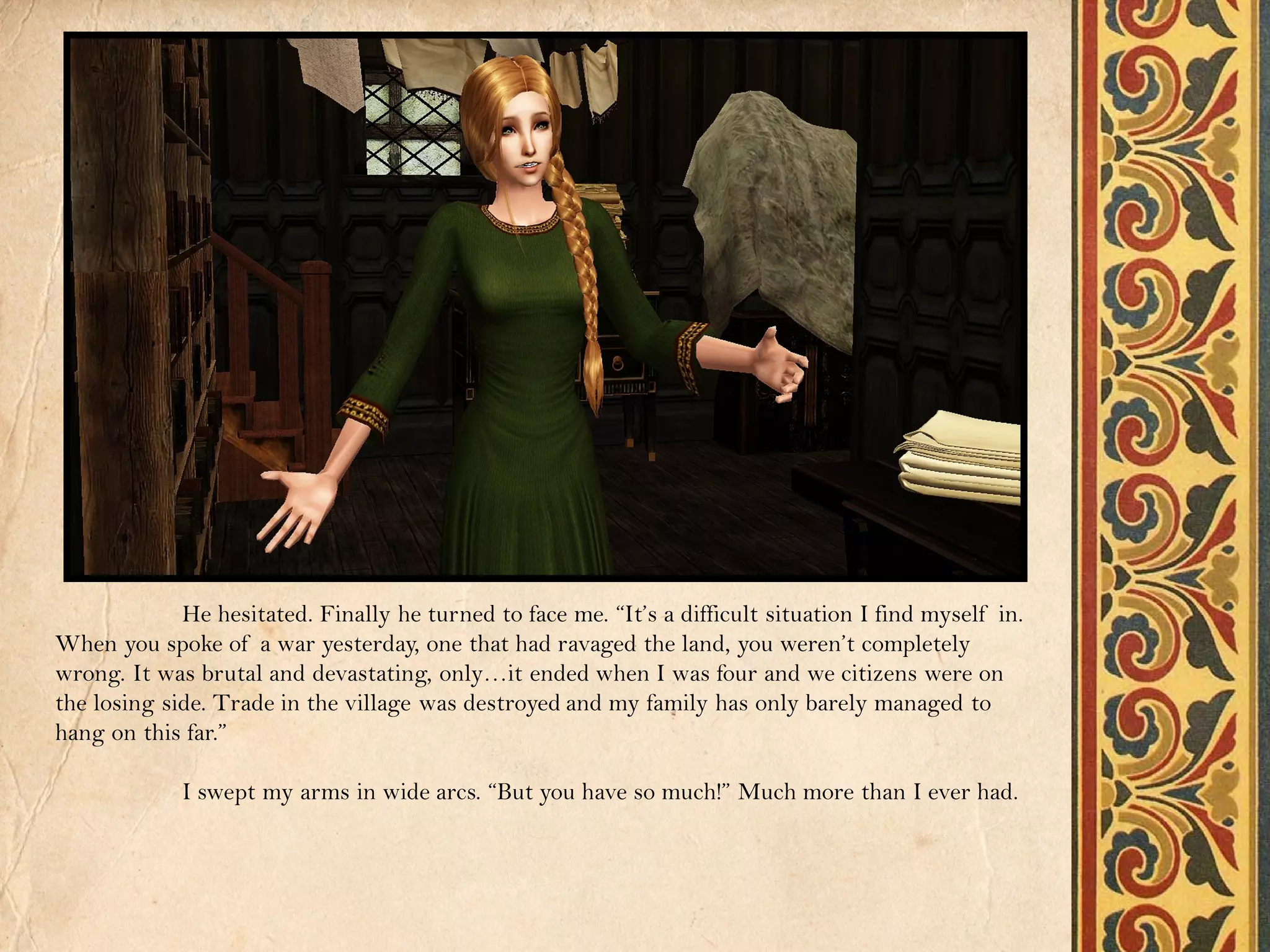 He hesitated. Finally he turned to face me. “It’s a difficult situation I find myself in.
When you spoke of a war yesterday, one that had ravaged the land, you weren’t completely
wrong. It was brutal and devastating, only…it ended when I was four and we citizens were on
the losing side. Trade in the village was destroyed and my family has only barely managed to
hang on this far.”

             I swept my arms in wide arcs. “But you have so much!” Much more than I ever had.
 