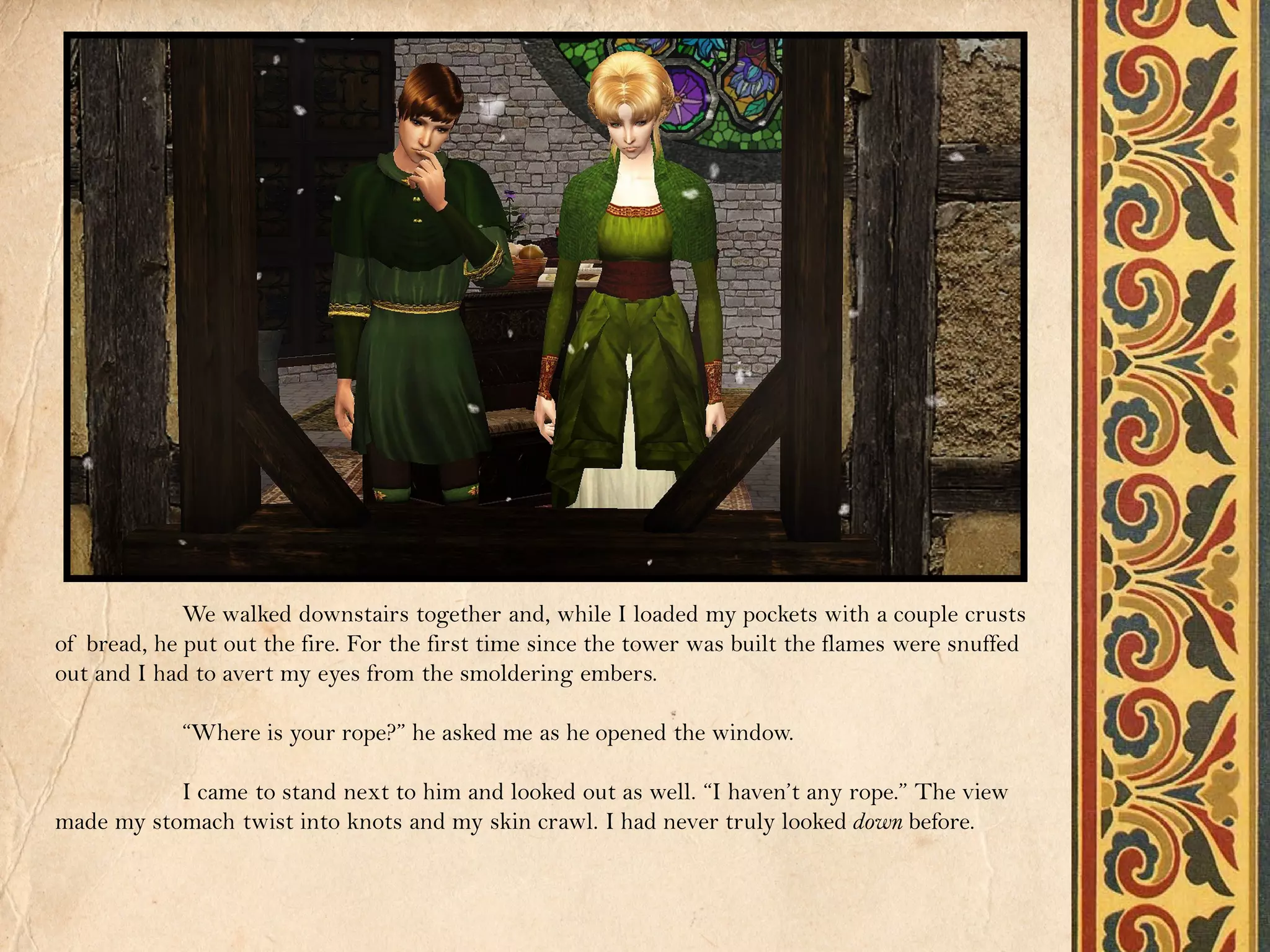 We walked downstairs together and, while I loaded my pockets with a couple crusts
of bread, he put out the fire. For the first time since the tower was built the flames were snuffed
out and I had to avert my eyes from the smoldering embers.

            “Where is your rope?” he asked me as he opened the window.

           I came to stand next to him and looked out as well. “I haven’t any rope.” The view
made my stomach twist into knots and my skin crawl. I had never truly looked down before.
 