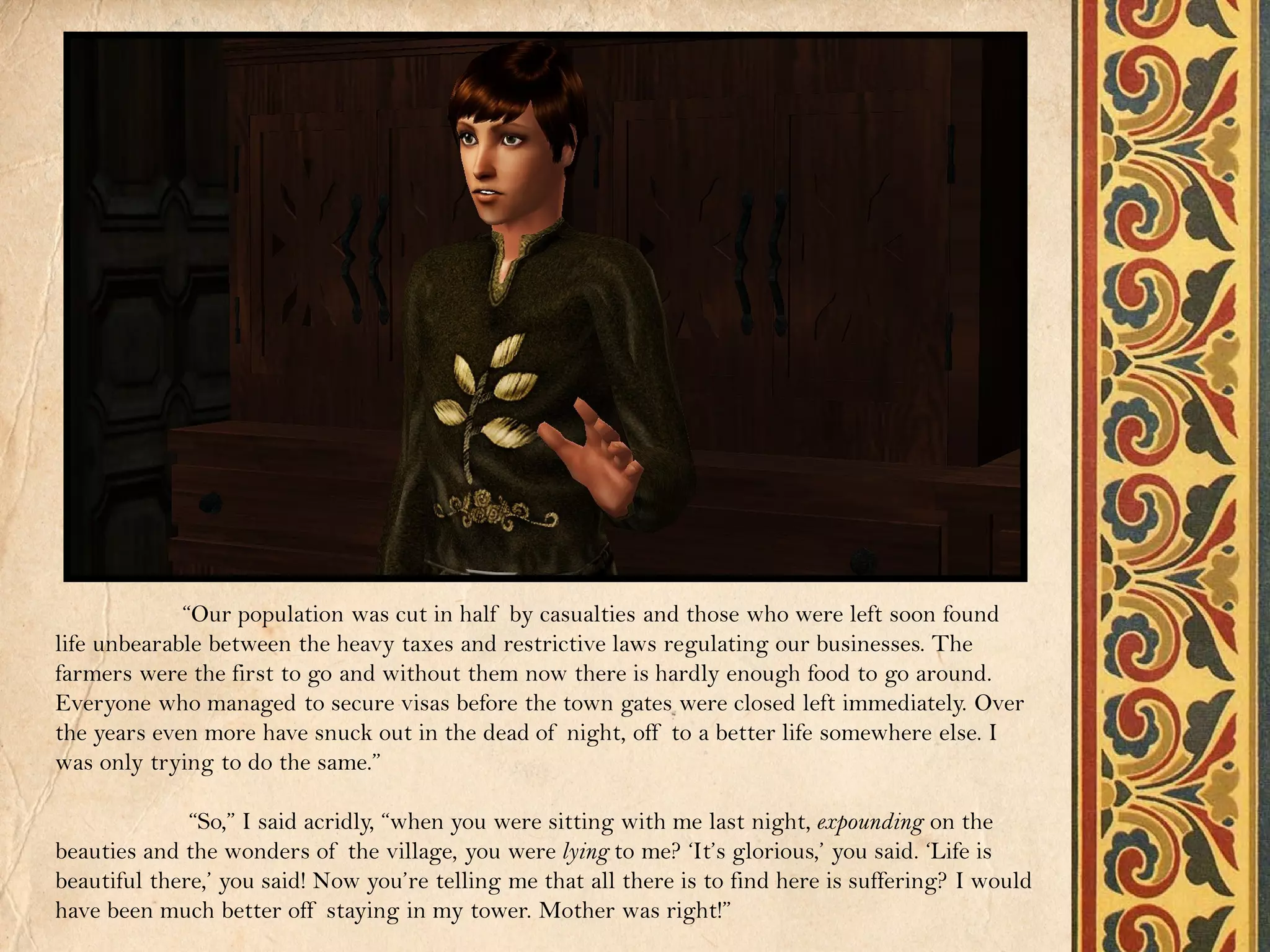 “Our population was cut in half by casualties and those who were left soon found
life unbearable between the heavy taxes and restrictive laws regulating our businesses. The
farmers were the first to go and without them now there is hardly enough food to go around.
Everyone who managed to secure visas before the town gates were closed left immediately. Over
the years even more have snuck out in the dead of night, off to a better life somewhere else. I
was only trying to do the same.”

              “So,” I said acridly, “when you were sitting with me last night, expounding on the
beauties and the wonders of the village, you were lying to me? ‘It’s glorious,’ you said. ‘Life is
beautiful there,’ you said! Now you’re telling me that all there is to find here is suffering? I would
have been much better off staying in my tower. Mother was right!”
 