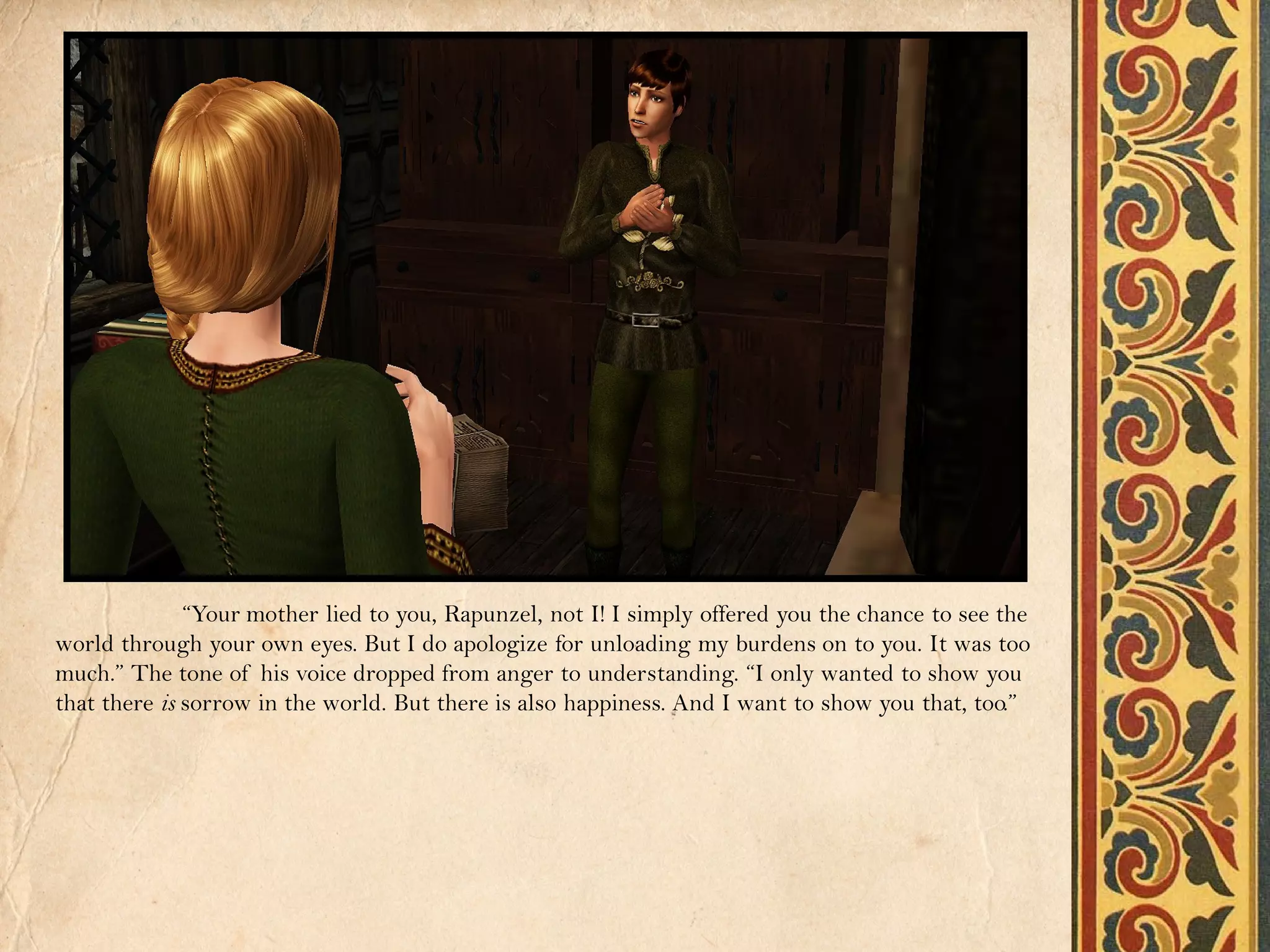 “Your mother lied to you, Rapunzel, not I! I simply offered you the chance to see the
world through your own eyes. But I do apologize for unloading my burdens on to you. It was too
much.” The tone of his voice dropped from anger to understanding. “I only wanted to show you
that there is sorrow in the world. But there is also happiness. And I want to show you that, too.”
 