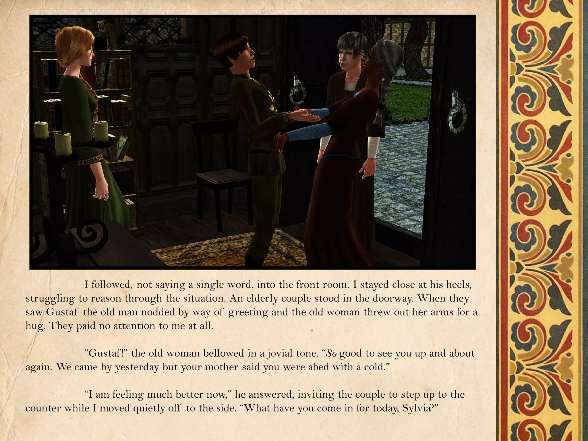 I followed, not saying a single word, into the front room. I stayed close at his heels,
struggling to reason through the situation. An elderly couple stood in the doorway. When they
saw Gustaf the old man nodded by way of greeting and the old woman threw out her arms for a
hug. They paid no attention to me at all.

            “Gustaf !” the old woman bellowed in a jovial tone. “So good to see you up and about
again. We came by yesterday but your mother said you were abed with a cold.”

            “I am feeling much better now,” he answered, inviting the couple to step up to the
counter while I moved quietly off to the side. “What have you come in for today, Sylvia?”
 