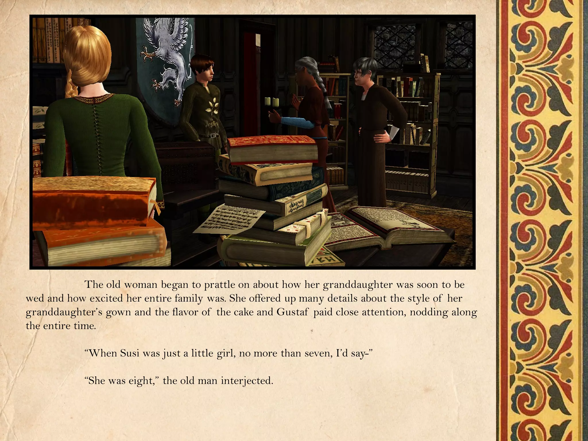 The old woman began to prattle on about how her granddaughter was soon to be
wed and how excited her entire family was. She offered up many details about the style of her
granddaughter’s gown and the flavor of the cake and Gustaf paid close attention, nodding along
the entire time.

            “When Susi was just a little girl, no more than seven, I’d say-”

            “She was eight,” the old man interjected.
 