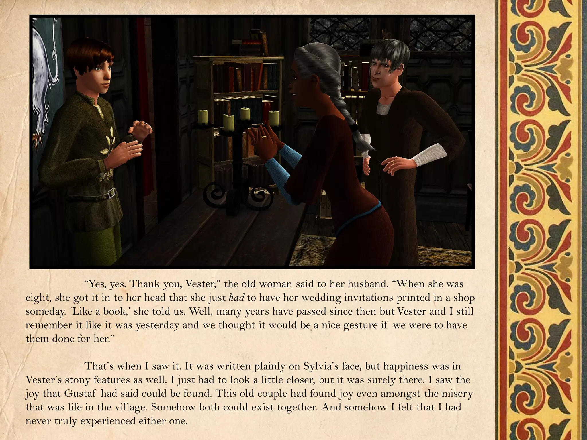 “Yes, yes. Thank you, Vester,” the old woman said to her husband. “When she was
eight, she got it in to her head that she just had to have her wedding invitations printed in a shop
someday. ‘Like a book,’ she told us. Well, many years have passed since then but Vester and I still
remember it like it was yesterday and we thought it would be a nice gesture if we were to have
them done for her.”

              That’s when I saw it. It was written plainly on Sylvia’s face, but happiness was in
Vester’s stony features as well. I just had to look a little closer, but it was surely there. I saw the
joy that Gustaf had said could be found. This old couple had found joy even amongst the misery
that was life in the village. Somehow both could exist together. And somehow I felt that I had
never truly experienced either one.
 