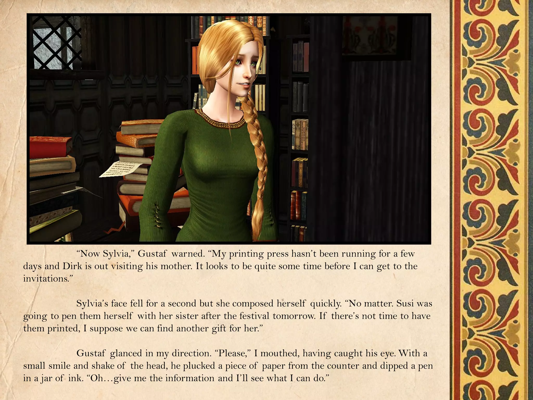 “Now Sylvia,” Gustaf warned. “My printing press hasn’t been running for a few
days and Dirk is out visiting his mother. It looks to be quite some time before I can get to the
invitations.”

            Sylvia’s face fell for a second but she composed herself quickly. “No matter. Susi was
going to pen them herself with her sister after the festival tomorrow. If there’s not time to have
them printed, I suppose we can find another gift for her.”

              Gustaf glanced in my direction. “Please,” I mouthed, having caught his eye. With a
small smile and shake of the head, he plucked a piece of paper from the counter and dipped a pen
in a jar of ink. “Oh…give me the information and I’ll see what I can do.”
 