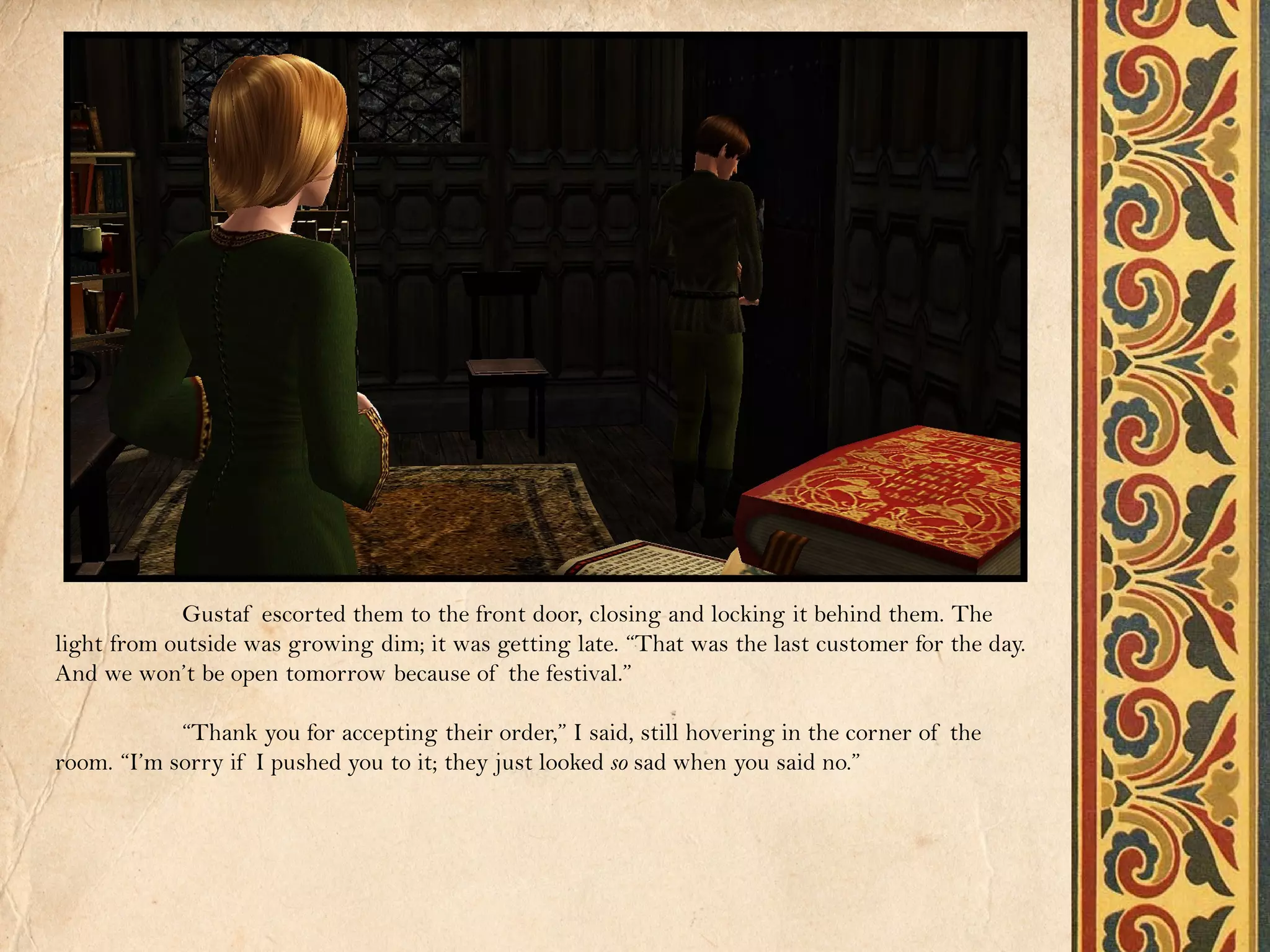 Gustaf escorted them to the front door, closing and locking it behind them. The
light from outside was growing dim; it was getting late. “That was the last customer for the day.
And we won’t be open tomorrow because of the festival.”

            “Thank you for accepting their order,” I said, still hovering in the corner of the
room. “I’m sorry if I pushed you to it; they just looked so sad when you said no.”
 