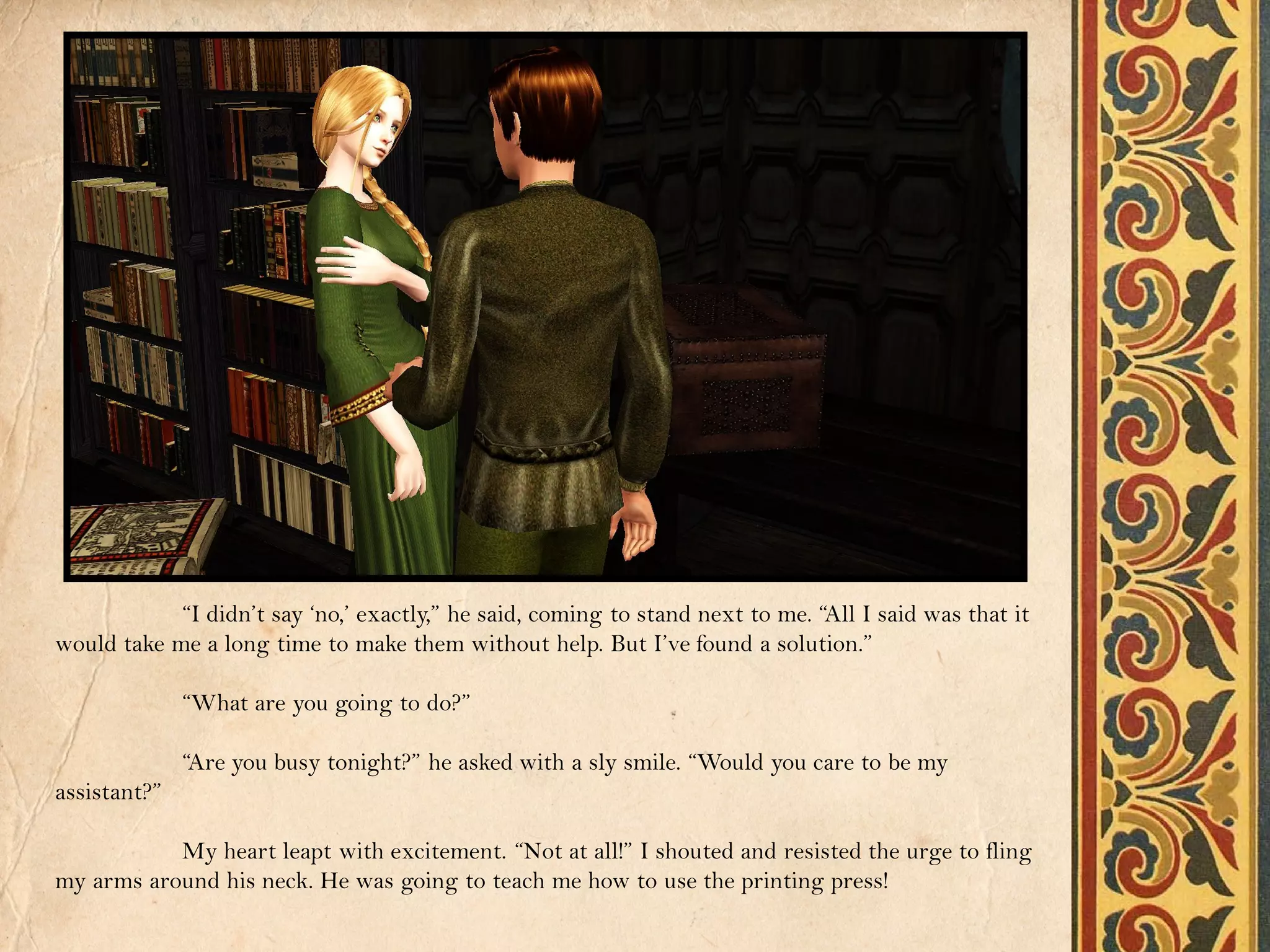 “I didn’t say ‘no,’ exactly,” he said, coming to stand next to me. “All I said was that it
would take me a long time to make them without help. But I’ve found a solution.”

              “What are you going to do?”

              “Are you busy tonight?” he asked with a sly smile. “Would you care to be my
assistant?”

           My heart leapt with excitement. “Not at all!” I shouted and resisted the urge to fling
my arms around his neck. He was going to teach me how to use the printing press!
 