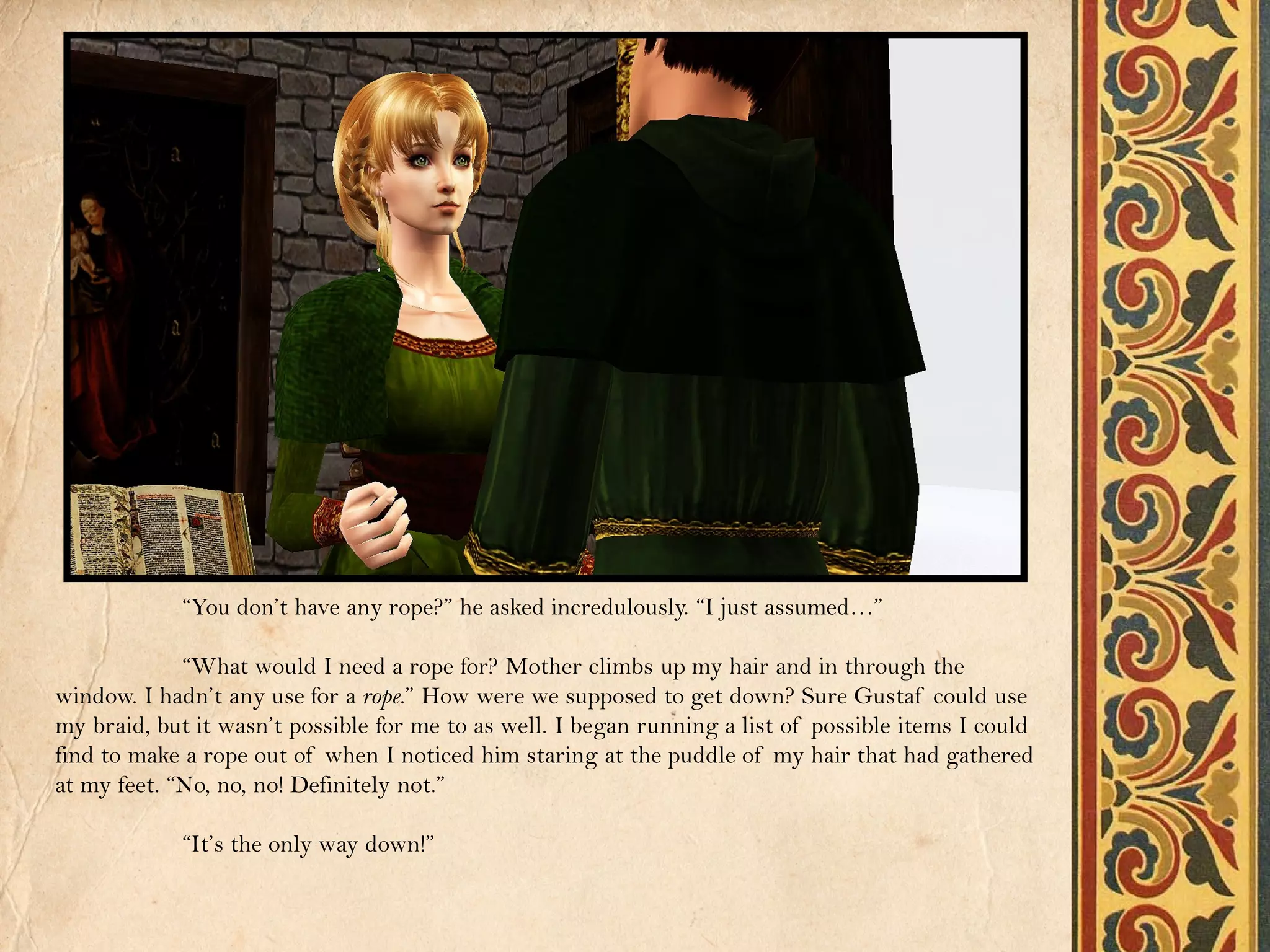 “You don’t have any rope?” he asked incredulously. “I just assumed…”

             “What would I need a rope for? Mother climbs up my hair and in through the
window. I hadn’t any use for a rope.” How were we supposed to get down? Sure Gustaf could use
my braid, but it wasn’t possible for me to as well. I began running a list of possible items I could
find to make a rope out of when I noticed him staring at the puddle of my hair that had gathered
at my feet. “No, no, no! Definitely not.”

            “It’s the only way down!”
 