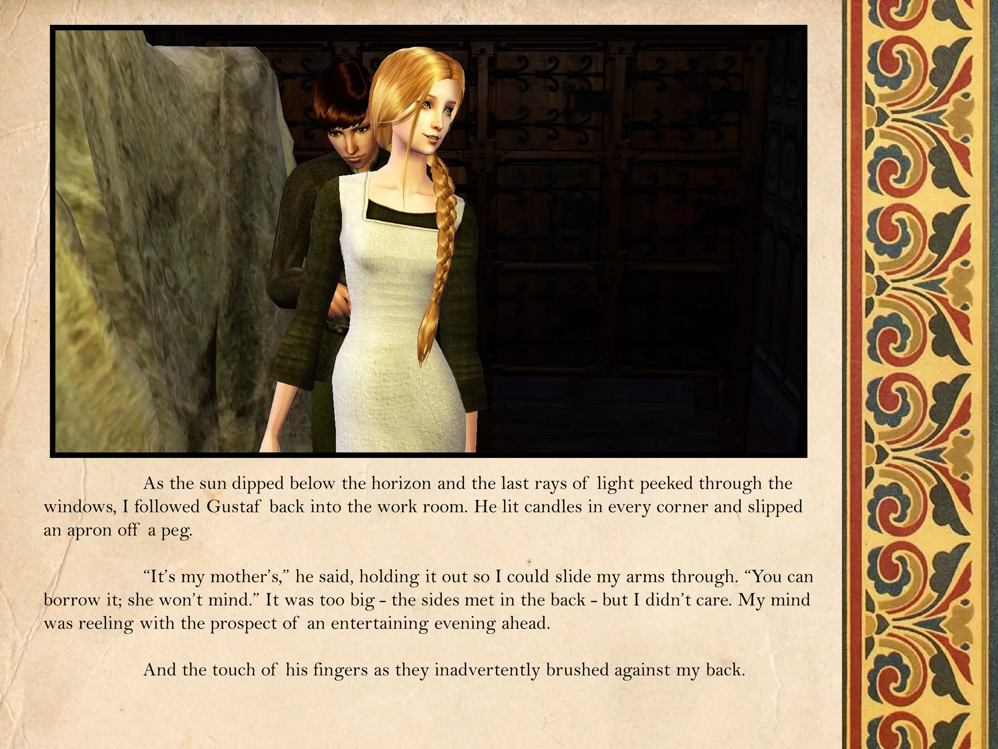 As the sun dipped below the horizon and the last rays of light peeked through the
windows, I followed Gustaf back into the work room. He lit candles in every corner and slipped
an apron off a peg.

             “It’s my mother’s,” he said, holding it out so I could slide my arms through. “You can
borrow it; she won’t mind.” It was too big - the sides met in the back - but I didn’t care. My mind
was reeling with the prospect of an entertaining evening ahead.

            And the touch of his fingers as they inadvertently brushed against my back.
 