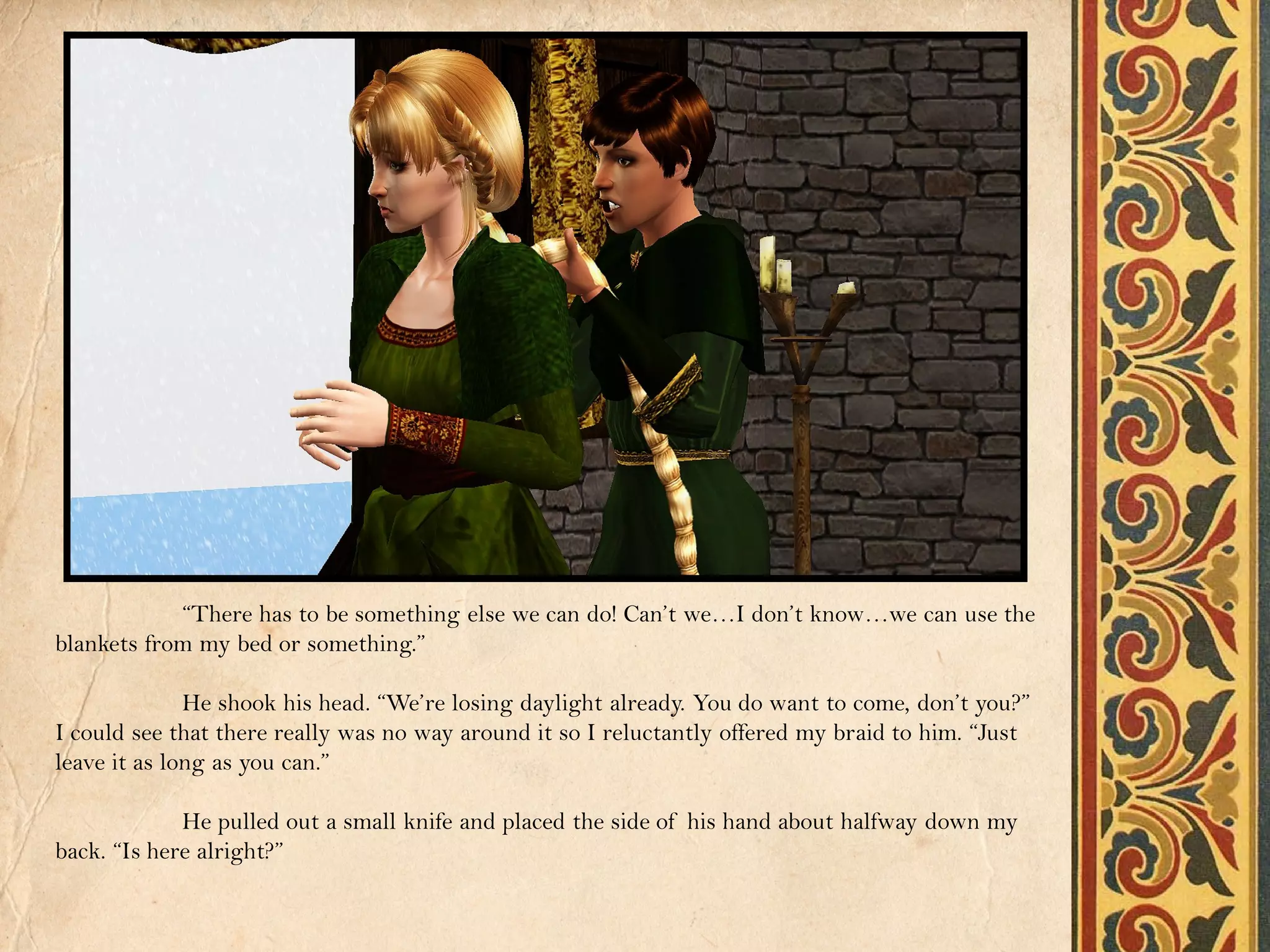 “There has to be something else we can do! Can’t we…I don’t know…we can use the
blankets from my bed or something.”

              He shook his head. “We’re losing daylight already. You do want to come, don’t you?”
I could see that there really was no way around it so I reluctantly offered my braid to him. “Just
leave it as long as you can.”

             He pulled out a small knife and placed the side of his hand about halfway down my
back. “Is here alright?”
 