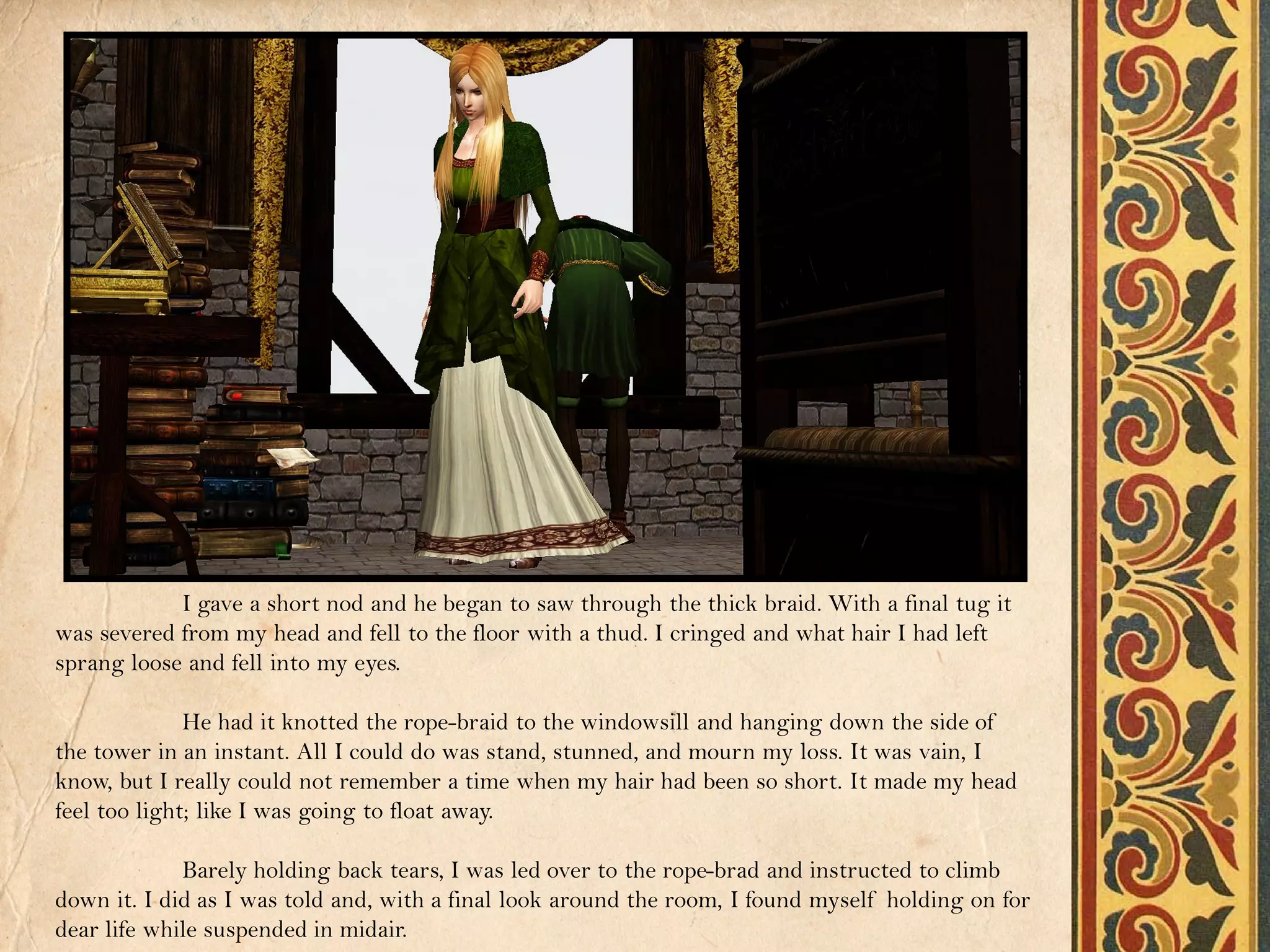 I gave a short nod and he began to saw through the thick braid. With a final tug it
was severed from my head and fell to the floor with a thud. I cringed and what hair I had left
sprang loose and fell into my eyes.

              He had it knotted the rope-braid to the windowsill and hanging down the side of
the tower in an instant. All I could do was stand, stunned, and mourn my loss. It was vain, I
know, but I really could not remember a time when my hair had been so short. It made my head
feel too light; like I was going to float away.

             Barely holding back tears, I was led over to the rope-brad and instructed to climb
down it. I did as I was told and, with a final look around the room, I found myself holding on for
dear life while suspended in midair.
 