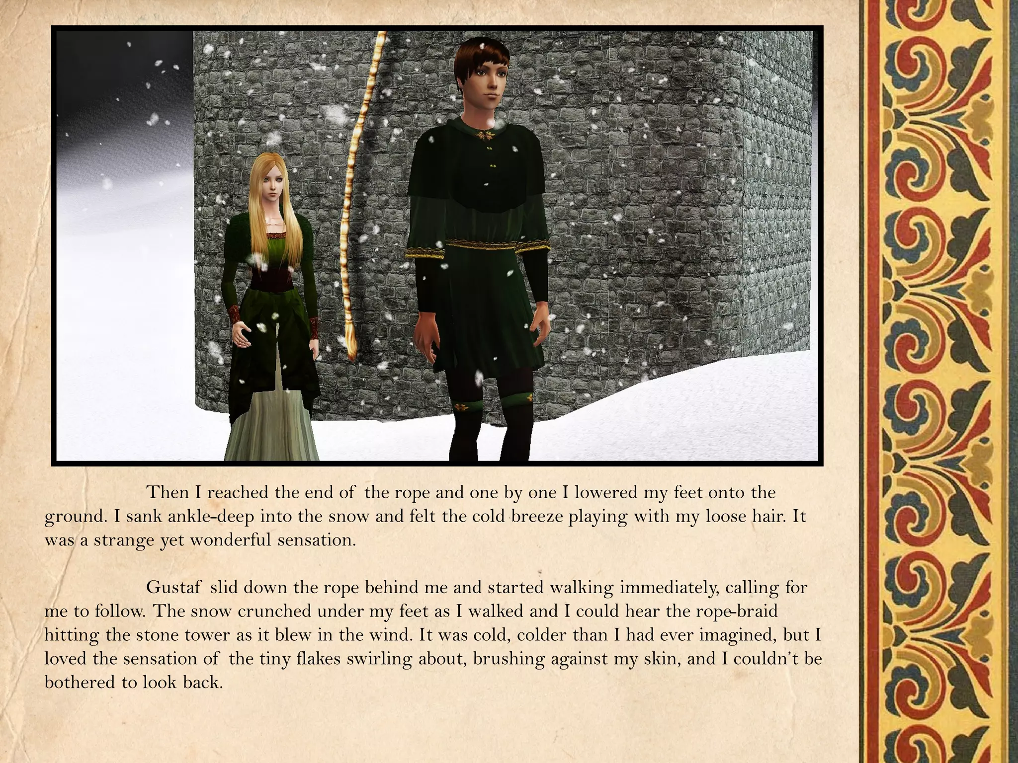 Then I reached the end of the rope and one by one I lowered my feet onto the
ground. I sank ankle-deep into the snow and felt the cold breeze playing with my loose hair. It
was a strange yet wonderful sensation.

             Gustaf slid down the rope behind me and started walking immediately, calling for
me to follow. The snow crunched under my feet as I walked and I could hear the rope-braid
hitting the stone tower as it blew in the wind. It was cold, colder than I had ever imagined, but I
loved the sensation of the tiny flakes swirling about, brushing against my skin, and I couldn’t be
bothered to look back.
 