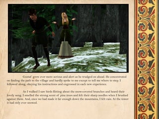 Gustaf grew ever more serious and alert as he trudged on ahead. He concentrated
on finding the path to the village and hardly spoke to me except to tell me where to step. I
followed along, obeying his instructions and engrossed in each new experience.

             As I walked I saw birds flitting about the snow-covered branches and heard their
lovely song. I smelled the strong scent of pine trees and felt their sharp needles when I brushed
against them. And, once we had made it far enough down the mountains, I felt rain. At the tower
it had only ever snowed.
 