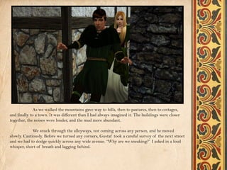 As we walked the mountains gave way to hills, then to pastures, then to cottages,
and finally to a town. It was different than I had always imagined it. The buildings were closer
together, the noises were louder, and the mud more abundant.

             We snuck through the alleyways, not coming across any person, and he moved
slowly. Cautiously. Before we turned any corners, Gustaf took a careful survey of the next street
and we had to dodge quickly across any wide avenue. “Why are we sneaking?” I asked in a loud
whisper, short of breath and lagging behind.
 