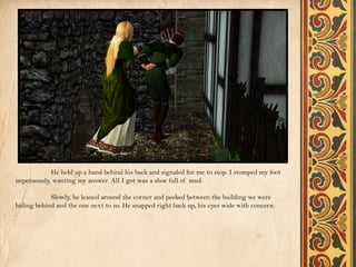 He held up a hand behind his back and signaled for me to stop. I stomped my foot
impetuously, wanting my answer. All I got was a shoe full of mud.

            Slowly, he leaned around the corner and peeked between the building we were
hiding behind and the one next to us. He snapped right back up, his eyes wide with concern.
 