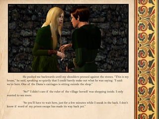 He pushed me backwards until my shoulders pressed against the stones. “This is my
house,” he said, speaking so quietly that I could barely make out what he was saying. “I said:
we’re here. One of the Dame’s carriages is sitting outside the shop.”

            “So?” I didn’t care if the ruler of the village herself was shopping inside. I only
wanted to see more.

           “So you’ll have to wait here, just for a few minutes while I sneak in the back. I don’t
know if word of my prison escape has made its way back yet.”
 