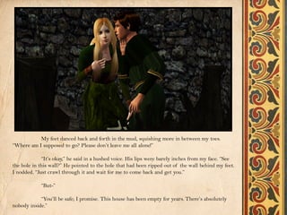 My feet danced back and forth in the mud, squishing more in between my toes.
“Where am I supposed to go? Please don’t leave me all alone!”

             “It’s okay,” he said in a hushed voice. His lips were barely inches from my face. “See
the hole in this wall?” He pointed to the hole that had been ripped out of the wall behind my feet.
I nodded. “Just crawl through it and wait for me to come back and get you.”

            “But-”

            “You’ll be safe; I promise. This house has been empty for years. There’s absolutely
nobody inside.”
 