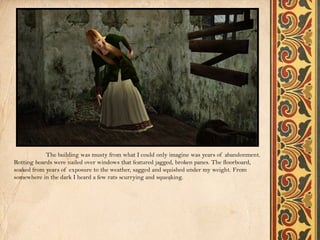 The building was musty from what I could only imagine was years of abandonment.
Rotting boards were nailed over windows that featured jagged, broken panes. The floorboard,
soaked from years of exposure to the weather, sagged and squished under my weight. From
somewhere in the dark I heard a few rats scurrying and squeaking.
 