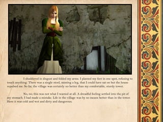 I shuddered in disgust and folded my arms. I planted my feet in one spot, refusing to
touch anything. There was a single stool, missing a leg, that I could have sat on but the house
repulsed me. So far, the village was certainly no better than my comfortable, sturdy tower.

             No, no; this was not what I wanted at all. A dreadful feeling settled into the pit of
my stomach. I had made a mistake. Life in the village was by no means better than in the tower.
Here it was cold and wet and dirty and dangerous.
 