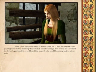 I heard a door open in the street. A woman called out “I’ll do the very best I can,
your highness,” before slamming the door shut. Then the carriage door opened and closed and
the horses began to pull it away. I hoped that meant Gustaf would be coming back to get me
soon.
 