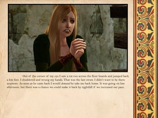 Out of the corner of my eye I saw a rat run across the floor boards and jumped back
a few feet. I shuddered and wrung my hands. That was the last straw. I didn’t want to be there
anymore. As soon as he came back I would demand he take me back home. It was going on late
afternoon, but there was a chance we could make it back by nightfall if we increased our pace.
 