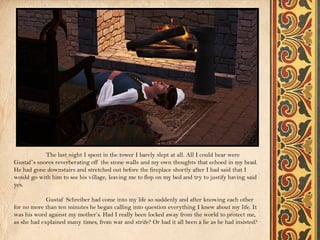 The last night I spent in the tower I barely slept at all. All I could hear were
Gustaf ’s snores reverberating off the stone walls and my own thoughts that echoed in my head.
He had gone downstairs and stretched out before the fireplace shortly after I had said that I
would go with him to see his village, leaving me to flop on my bed and try to justify having said
yes.

             Gustaf Schreiber had come into my life so suddenly and after knowing each other
for no more than ten minutes he began calling into question everything I knew about my life. It
was his word against my mother’s. Had I really been locked away from the world to protect me,
as she had explained many times, from war and strife? Or had it all been a lie as he had insisted?
 