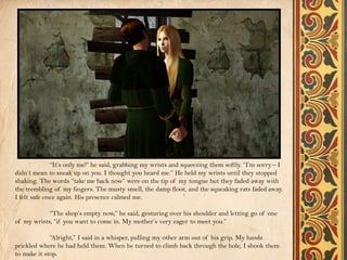 “It’s only me!” he said, grabbing my wrists and squeezing them softly. “I’m sorry – I
didn’t mean to sneak up on you. I thought you heard me.” He held my wrists until they stopped
shaking. The words “take me back now” were on the tip of my tongue but they faded away with
the trembling of my fingers. The musty smell, the damp floor, and the squeaking rats faded away.
I felt safe once again. His presence calmed me.

            “The shop’s empty now,” he said, gesturing over his shoulder and letting go of one
of my wrists, “if you want to come in. My mother’s very eager to meet you.”

             “Alright,” I said in a whisper, pulling my other arm out of his grip. My hands
prickled where he had held them. When he turned to climb back through the hole, I shook them
to make it stop.
 