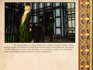 The air was slightly less damp outside and I could feel a perfumed breeze winding
through my hair. On it floated a few pink petals and the smell of cherry blossoms. The ground
was still muddy and covered in moss, the garden was overtaken by weeds, and a rotting wash
bucket rested limply by the back door but at least it smelled nice.
 