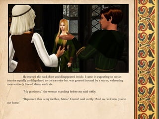 He opened the back door and disappeared inside. I came in expecting to see an
interior equally as dilapidated as the exterior but was greeted instead by a warm, welcoming
room entirely free of damp and rats.

             “My goodness,” the woman standing before me said softly.

             “Rapunzel, this is my mother, Klara,” Gustaf said curtly. “And we welcome you to
our home.”
 