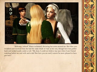 “Welcome, indeed!” Klara exclaimed, throwing her arms around me. Her blue eyes
twinkled and I noticed that she had the same shade of hair as her son, though hers was pulled
back and tucked neatly under a veil. “My dear, I could not believe my eyes when I saw Gustaf
standing before me and with such a tale! But here you are and I cannot be more pleased to have
you here.”
 