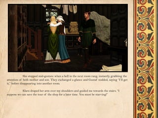 She stopped mid-gesture when a bell in the next room rang, instantly grabbing the
attention of both mother and son. They exchanged a glance and Gustaf nodded, saying “I’ll get
it,” before disappearing into another room.

            Klara draped her arm over my shoulders and guided me towards the stairs. “I
suppose we can save the tour of the shop for a later time. You must be starving!”
 