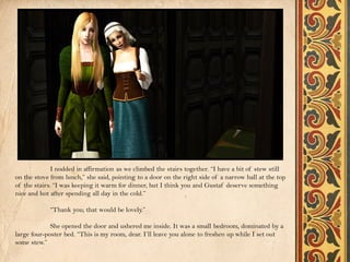 I nodded in affirmation as we climbed the stairs together. “I have a bit of stew still
on the stove from lunch,” she said, pointing to a door on the right side of a narrow hall at the top
of the stairs. “I was keeping it warm for dinner, but I think you and Gustaf deserve something
nice and hot after spending all day in the cold.”

            “Thank you; that would be lovely.”

             She opened the door and ushered me inside. It was a small bedroom, dominated by a
large four-poster bed. “This is my room, dear. I’ll leave you alone to freshen up while I set out
some stew.”
 