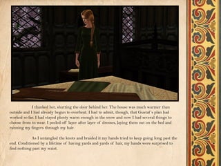 I thanked her, shutting the door behind her. The house was much warmer than
outside and I had already begun to overheat. I had to admit, though, that Gustaf ’s plan had
worked so far. I had stayed plenty warm enough in the snow and now I had several things to
choose from to wear. I peeled off layer after layer of dresses, laying them out on the bed and
running my fingers through my hair.

            As I untangled the knots and braided it my hands tried to keep going long past the
end. Conditioned by a lifetime of having yards and yards of hair, my hands were surprised to
find nothing past my waist.
 