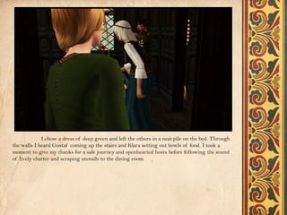 I chose a dress of deep green and left the others in a neat pile on the bed. Through
the walls I heard Gustaf coming up the stairs and Klara setting out bowls of food. I took a
moment to give my thanks for a safe journey and openhearted hosts before following the sound
of lively chatter and scraping utensils to the dining room.
 