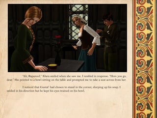 “Ah, Rapunzel,” Klara smiled when she saw me. I nodded in response. “Here you go,
dear.” She pointed to a bowl sitting on the table and prompted me to take a seat across from her.

             I noticed that Gustaf had chosen to stand in the corner, slurping up his soup. I
smiled in his direction but he kept his eyes trained on his bowl.
 