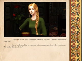 “Thank you for the meal,” I remarked, taking my first bite. “I offer my compliments
to the chef.”

           Gustaf scoffed, choking on a spoonful before managing to force it down his throat.
“My mother didn’t cook this!”
 