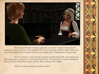 Klara leaned forward, a serious expression on her face. “Gustaf told me that he
found you way up in a tower in the middle of the snowy mountains. Why I couldn’t believe my
ears when I heard it! But I want to thank you for taking him in. Thank you for saving his life.”

               “You’re welcome,” I said, cutting my glance towards Gustaf. He was hunched over,
still in the corner, eating as if he was alone in the room. “It was the least I could do. Besides, I
feel as if I have already been repaid with his offer to show me the village.”

             “What is it you are hoping to find here, dear?”
 