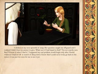 I choked on my next spoonful of soup. Her question caught me off-guard and I
realized I didn’t have an answer to give. What was it I had hoped to find? “I’m not exactly sure.
But I’ll know it when I find it.” I supposed my real problem would begin only after I found
whatever I had set off in search of. Deep down I knew that I could never truly go back to the
tower; it was just too soon for me to see it yet.
 