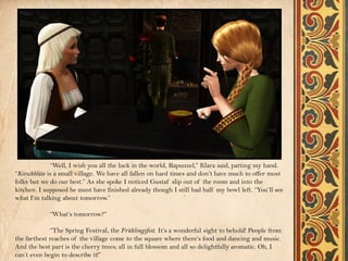 “Well, I wish you all the luck in the world, Rapunzel,” Klara said, patting my hand.
“Kirschblüte is a small village. We have all fallen on hard times and don’t have much to offer most
folks but we do our best.” As she spoke I noticed Gustaf slip out of the room and into the
kitchen. I supposed he must have finished already though I still had half my bowl left. “You’ll see
what I’m talking about tomorrow.”

            “What’s tomorrow?”

             “The Spring Festival, the Frühlingsfest. It’s a wonderful sight to behold! People from
the farthest reaches of the village come to the square where there’s food and dancing and music.
And the best part is the cherry trees; all in full blossom and all so delightfully aromatic. Oh, I
can’t even begin to describe it!”
 