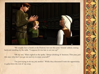 “We usually have a booth at the Festival, but not this year,” Gustaf added, coming
back and standing by the table. “I suppose it’s too late to set one up?”

             “Oh my son,” Klara sighed as she spoke, “always thinking of business. This year, just
this once, why don’t you go out and try to enjoy yourself ?”

           “I’m just trying to do my job, mother.” While they discussed I took the opportunity
to gulp down the rest of my soup.
 