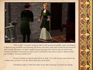 “This is silly,” I moaned, trying to cinch a belt around my middle. I gave up, flinging
it back into the wardrobe and slamming the doors, and used a wide sash to hold up my outermost
skirt instead. The layers of fabric tangled around my legs and I tried to raise my arms to my
head but my sleeves restricted my arms until I could barely raise them to place a shawl around
my shoulders. “Are you satisfied yet?”

             Gustaf chortled to himself, offering me no help. “It is only because your dresses are
so flimsy that you have to do this. But I think you can be done.”

             I breathed a sigh of relief, the seams at my sides straining to contain my ribcage.
 