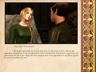 “Your devil?” I interrupted.

              He laughed genuinely for the first time since we had come to town. “Oh yes, my
apprentice: a young boy of eleven called Dirk. I don’t exactly know why printers’ apprentices are
called devils. People in the village have been doing it since I was apprenticed to my father. I guess
it’s sort of a tradition by now.”
 