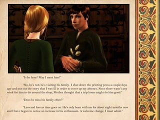 “Is he here? May I meet him?”

            “No, he’s not; he’s visiting his family. I shut down the printing press a couple days
ago and put out the story that I was ill in order to cover up my absence. Since there wasn’t any
work for him to do around the shop, Mother thought that a trip home might do him good.”

            “Does he miss his family often?”

            “Less and less as time goes on. He’s only been with me for about eight months now
and I have begun to notice an increase in his enthusiasm. A welcome change, I must admit.”
 