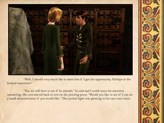 “Well, I should very much like to meet him if I get the opportunity. Perhaps at the
festival tomorrow?”

            “Yes, we will have to see if he attends,” he said and I could sense his attention
wandering. His eyes moved back to rest on the printing press. “Would you like to see it? I can do
a small demonstration if you would like.” The excited light was glowing in his eyes once more.
 