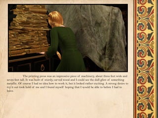 The printing press was an impressive piece of machinery, about three feet wide and
seven feet tall. It was built of sturdy, carved wood and I could see the dull glint of something
metallic. Of course I had no idea how to work it, but it looked rather exciting. A strong desire to
try it out took hold of me and I found myself hoping that I would be able to before I had to
leave.
 