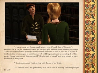 “It was a young boy from a couple streets over. Wendel. Bane of his sister’s
existence, he is. He just loves to terrorize her, the poor girl, and he’s always breaking her things.
This is the third time this month his mother’s made him come in here to have me to fix one of
the books that he’s managed to tear the cover off of. He’s going to end up spending all of his
pocket change on repairs if he’s not careful.” He chuckled to himself and went turned to place
the bundle in a cupboard.

             “I don’t understand,” I said, toying with the end of my braid.

             “It’s a broken book,” he spoke slowly as if I was hard of hearing, “that I’m going to
fix and–”
 